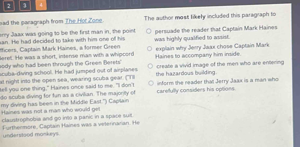 2 3 4 10 
ead the paragraph from The Hot Zone. The author most likely included this paragraph to 
erry Jaax was going to be the first man in, the point persuade the reader that Captain Mark Haines 
an. He had decided to take with him one of his was highly qualified to assist. 
fficers, Captain Mark Haines, a former Green 
explain why Jerry Jaax chose Captain Mark 
eret. He was a short, intense man with a whipcord Haines to accompany him inside. 
body who had been through the Green Berets' 
scuba-diving school. He had jumped out of airplanes create a vivid image of the men who are entering 
at night into the open sea, wearing scuba gear. ("I'll the hazardous building. 
tell you one thing," Haines once said to me. "I don't inform the reader that Jerry Jaax is a man who 
do scuba diving for fun as a civilian. The majority of carefully considers his options. 
my diving has been in the Middle East.") Captain 
Haines was not a man who would get 
claustrophobia and go into a panic in a space suit. 
Furthermore, Captain Haines was a veterinarian. He 
understood monkeys.