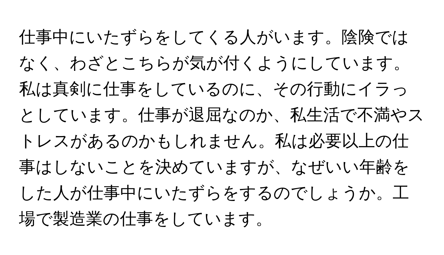 仕事中にいたずらをしてくる人がいます。陰険ではなく、わざとこちらが気が付くようにしています。私は真剣に仕事をしているのに、その行動にイラっとしています。仕事が退屈なのか、私生活で不満やストレスがあるのかもしれません。私は必要以上の仕事はしないことを決めていますが、なぜいい年齢をした人が仕事中にいたずらをするのでしょうか。工場で製造業の仕事をしています。