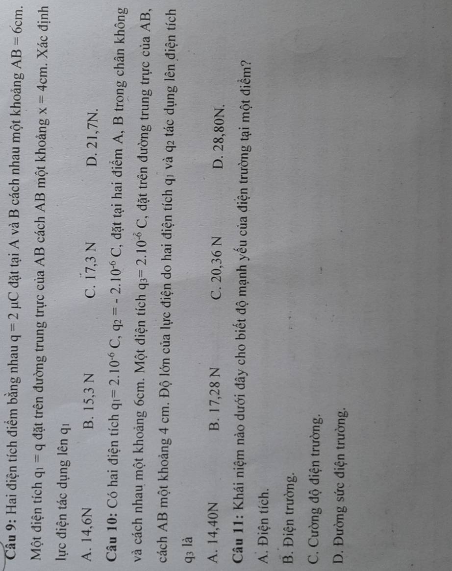 Cầu 9: Hai điện tích điểm bằng nhau q=2mu C đặt tại A và B cách nhau một khoảng AB=6cm. 
Một điện tích q_1=q đặt trên đường trung trực của AB cách AB một khoảng x=4cm. Xác định
lực điện tác dụng lên qi
A. 14,6N B. 15,3 N C. 17,3 N D. 21,7N.
Câu 10: Có hai điện tích q_1=2.10^(-6)C, q_2=-2.10^(-6)C , đặt tại hai điểm A, B trong chân không
và cách nhau một khoảng 6cm. Một điện tích q_3=2.10^(-6)C , đặt trên đường trung trực của AB,
cách AB một khoảng 4 cm. Độ lớn của lực điện do hai điện tích q1 và q2 tác dụng lên điện tích
q3 là
A. 14,40N B. 17,28 N C. 20,36 N D. 28,80N.
Câu 11: Khái niệm nào dưới đây cho biết độ mạnh yếu của điện trường tại một điểm?
A. Điện tích.
B. Điện trường.
C. Cường độ điện trường.
D. Đường sức điện trường.