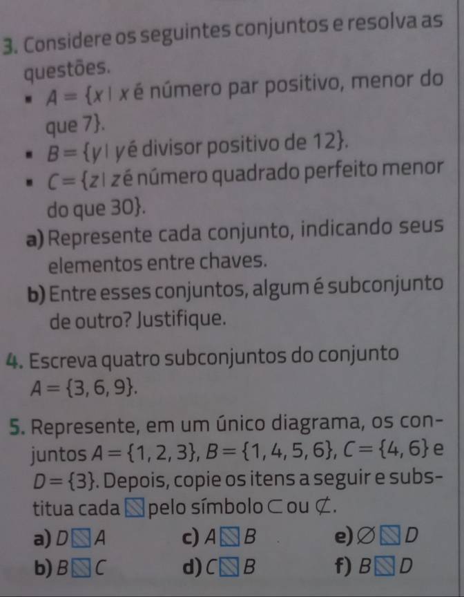 Considere os seguintes conjuntos e resolva as 
questões.
A= x| x é número par positivo, menor do 
que 7 .
B= y| yé divisor positivo de 12 .
C= z1 zé número quadrado perfeito menor 
do que 30 . 
a) Represente cada conjunto, indicando seus 
elementos entre chaves. 
b) Entre esses conjuntos, algum é subconjunto 
de outro? Justifique. 
4. Escreva quatro subconjuntos do conjunto
A= 3,6,9. 
5. Represente, em um único diagrama, os con- 
juntos A= 1,2,3 , B= 1,4,5,6 , C= 4,6 e
D= 3. Depois, copie os itens a seguir e subs- 
titua cada É pelo símbolo ⊂ ou ¢. 
a) D□ A c) A□ B e) □ □ □
b) B□ C d) C□ B f) B□ D