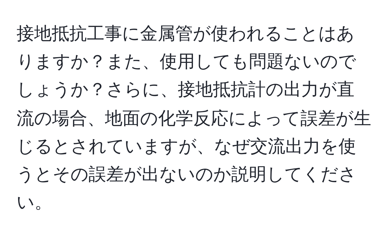 接地抵抗工事に金属管が使われることはありますか？また、使用しても問題ないのでしょうか？さらに、接地抵抗計の出力が直流の場合、地面の化学反応によって誤差が生じるとされていますが、なぜ交流出力を使うとその誤差が出ないのか説明してください。