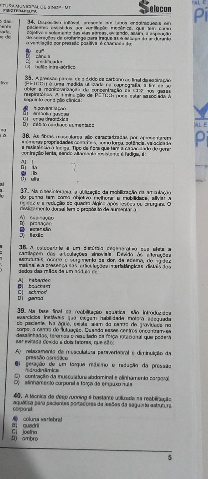 TAL E
ITURA MUNICIPAL DE SINOP - MT elecon Pi
FISIOTERAPEUTA
das 34. Dispositivo inflável, presente em tubos endotraqueais em
ente pacientes assistidos por ventilação mecânica, que tem como
zada, objetivo o selamento das vias aéreas, evitando, assim, a aspiração
o de de secreções da orofaringe para traqueias e escape de ar durante
a ventilação por pressão positiva, é chamado de:
4 cuff
B) cânula
C) umidificador
D) balão intra-aórtico
35. A pressão parcial de dióxido de carbono ao final da expiração
tivo PETCO) ) é uma medida utilizada na capnografia, a fim de se
obter a monitorarização da concentração de CO2 nos gases
respiratórios. A diminuição de PETCO pode estar associada à
seguinte condição clínica:
) hipoventilação
B) embolia gasosa
C) crise tireotóxica
D) débito cardíaco aumentado JALE
ma
10 36. As fibras musculares são caracterizadas por apresentarem Pi
inúmeras propriedades contráteis, como força, potência, velocidade
e resistência à fadiga. Tipo de fibra que tem a capacidade de gerar
contração lenta, sendo altamente resistente à fadiga, é:
A) I
B) lla
g llb
D) alfa
al
37. Na cinesioterapia, a utilização da mobilização da articulação
do punho tem como objetivo melhorar a mobilidade, aliviar a
rigidez e a redução do quadro álgico após lesões ou cirurgias. O
deslizamento dorsal tem o propósito de aumentar a:
A) supinação
B) pronação
O extensão
D) flexão
38. A osteoartrite é um distúrbio degenerativo que afeta a
cartilagem das articulações sinoviais. Devido às alterações
estruturais, ocorre o surgimento de dor, de edema, de rigidez
matinal e a presença nas articulações interfalângicas distais dos
dedos das mãos de um nódulo de:
A) heberden
() bouchard
C) schmorl
D) garrod
39. Na fase final da reabilitação aquática, são introduzidos
exercícios instáveis que exigem habilidade motora adequada
do paciente. Na água, existe, além do centro de gravidade no
corpo, o centro de flutuação. Quando esses centros encontram-se
desalinhados, teremos o resultado da força rotacional que poderá
ser evitada devido a dois fatores, que são:
A) relaxamento da musculatura paravertebral e diminuição da
pressão osmótica
5) geração de um torque máximo e redução da pressão
hidrodinâmica
C) contração da musculatura abdominal e alinhamento corporal
D) alinhamento corporal e força de empuxo nula
40. A técnica de deep running é bastante utilizada na reabilitação
aquática para pacientes portadores de lesões da seguinte estrutura
corporal:
A coluna vertebral
B) quadril
C) joelho
D) ombro
5