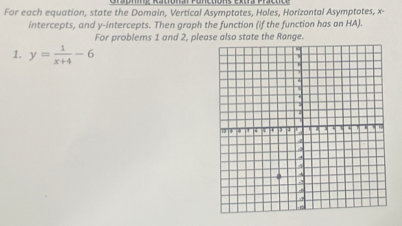 Grapnng Rational Punetions Extra Practice 
For each equation, state the Domain, Vertical Asymptotes, Holes, Horizontal Asymptotes, x - 
intercepts, and y-intercepts. Then graph the function (if the function has an HA). 
For problems 1 and 2, please also state the Range. 
1. y= 1/x+4 -6