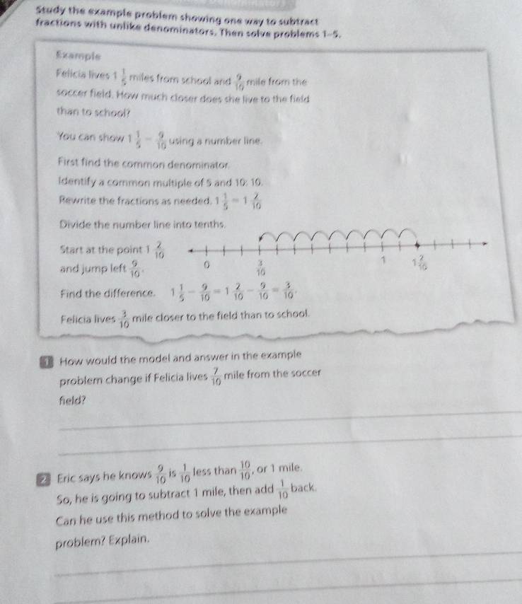 Study the example problem showing one way to subtract
fractions with unlike denominators. Then solve problems 1-5.
Example
Felicia lives 1 1/5  miles from school and  9/10  mile from the
soccer field. How much closer does she live to the field
than to school?
You can show 1 1/5 - 9/10  using a number line.
First find the common denominator
Identify a common multiple of 5 and 10: 10.
Rewrite the fractions as needed. 1 1/5 =1 2/10 
Divide the number line into tenths.
Start at the point 1 2/10 
and jump left  9/10 .
Find the difference. 1 1/5 - 9/10 =1 2/10 - 9/10 = 3/10 .
Felicia lives  3/10  mile closer to the field than to school.
How would the model and answer in the example
problem change if Felicia lives  7/10  mile from the soccer
_
field?
_
Eric says he knows  9/10  is  1/10  less than  10/10  , or 1 mile.
So, he is going to subtract 1 mile, then add  1/10  back.
Can he use this method to solve the example
_
problem? Explain.
_