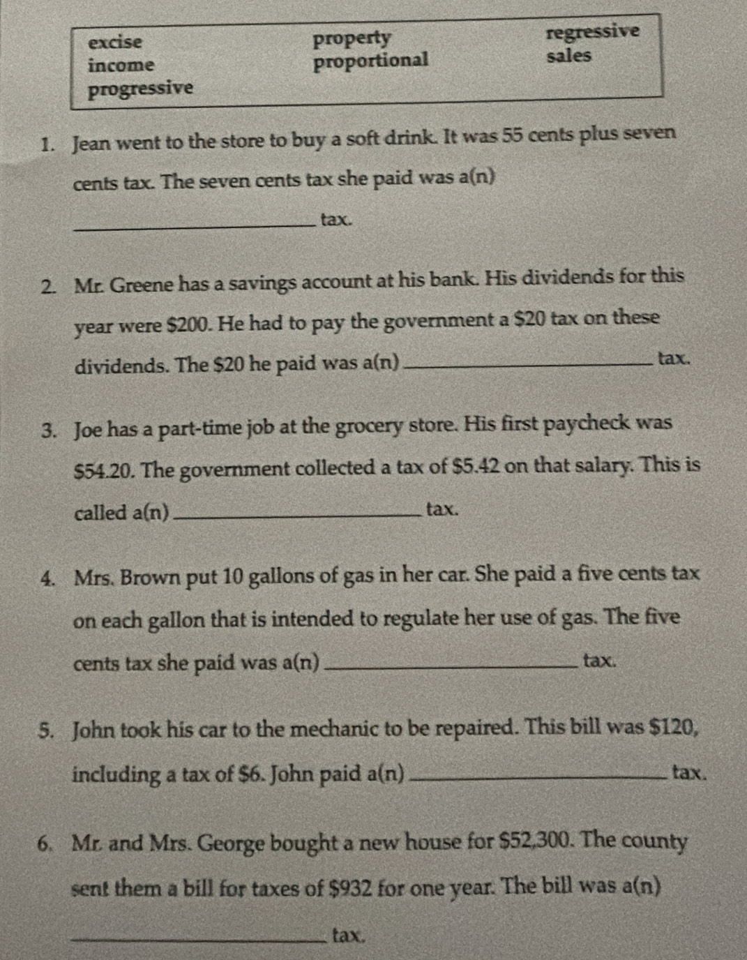 excise property regressive 
income proportional 
sales 
progressive 
1. Jean went to the store to buy a soft drink. It was 55 cents plus seven 
cents tax. The seven cents tax she paid was a(n) 
_tax. 
2. Mr. Greene has a savings account at his bank. His dividends for this
year were $200. He had to pay the government a $20 tax on these 
dividends. The $20 he paid was a(n)_ 
tax. 
3. Joe has a part-time job at the grocery store. His first paycheck was
$54.20. The government collected a tax of $5.42 on that salary. This is 
called a(n) _tax. 
4. Mrs. Brown put 10 gallons of gas in her car. She paid a five cents tax 
on each gallon that is intended to regulate her use of gas. The five 
cents tax she paid was a(n)_ tax. 
5. John took his car to the mechanic to be repaired. This bill was $120, 
including a tax of $6. John paid a(n _tax. 
6. Mr. and Mrs. George bought a new house for $52,300. The county 
sent them a bill for taxes of $932 for one year. The bill was a(n) 
_tax.