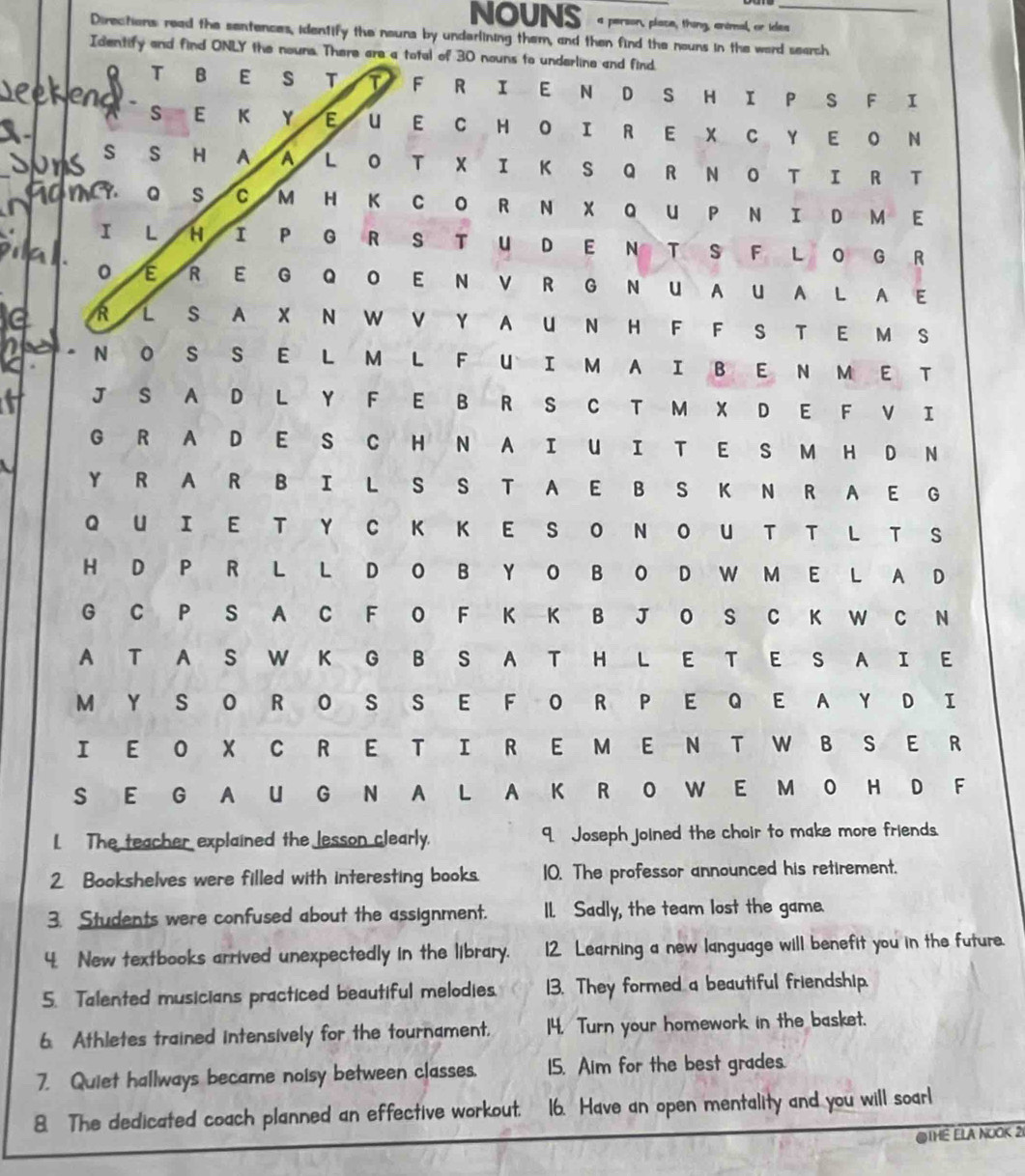 NOUNS a person, place, thing, animal, or ides
Directons read the sentences, identify the nouns by underlining them, and then find the nouns in the word search
Identify and find ONLY the nouns. There are a total of 30 nouns to underline and find.
Q T B E s T T F R I E N D S H I P S F I
end . s E K Y E U EC HO I R E X C Y E O N
S S H A a L OT XI K S Q R N O T I R T
MC9. Q s C M H K CO R N X QU PN I D M E
I L H 1 P GRS TU D E N T S F LO G R
0 R E G Q O E N V R G N U AU A L A E
R L S A X N W V Y A UN H F F S T E M S
N O S S E L M L FUI M A I B E N M E T
J S A D L Y F E B R S C T M X D E F V I
G R A D E S C H N A I U I T E S M H D N
Y R A R B I L S S T A E B S K N R A E G
Q UIE T Y C K K E S O N O U T T L T S
H D P R L L D O B Y O B O D W M E L A D
G C P S A C F O F K K B J O S C K W C N
A T A S W K G B S A T H L E T E S A I E
M Y S O R O S S E F O R P E Q E A Y D I
I E O X C R E T I R E M E N T W B S E R
S E G A U G N A L A K R O W E M O H D F
L The teacher explained the lesson clearly. 9. Joseph joined the choir to make more friends.
2 Bookshelves were filled with interesting books. 10. The professor announced his retirement.
3. Students were confused about the assignment. I. Sadly, the team lost the game.
4. New textbooks arrived unexpectedly in the library. 12 Learning a new language will benefit you in the future.
5. Talented musicians practiced beautiful melodies. 13. They formed a beautiful friendship.
6. Athletes trained intensively for the tournament. 14. Turn your homework in the basket.
7. Quiet hallways became noisy between classes. 15. Aim for the best grades.
8. The dedicated coach planned an effective workout. 16. Have an open mentality and you will soarl
@THE ELA NUOK 2