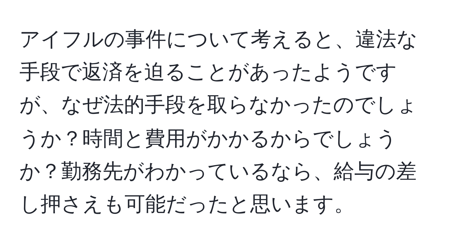 アイフルの事件について考えると、違法な手段で返済を迫ることがあったようですが、なぜ法的手段を取らなかったのでしょうか？時間と費用がかかるからでしょうか？勤務先がわかっているなら、給与の差し押さえも可能だったと思います。