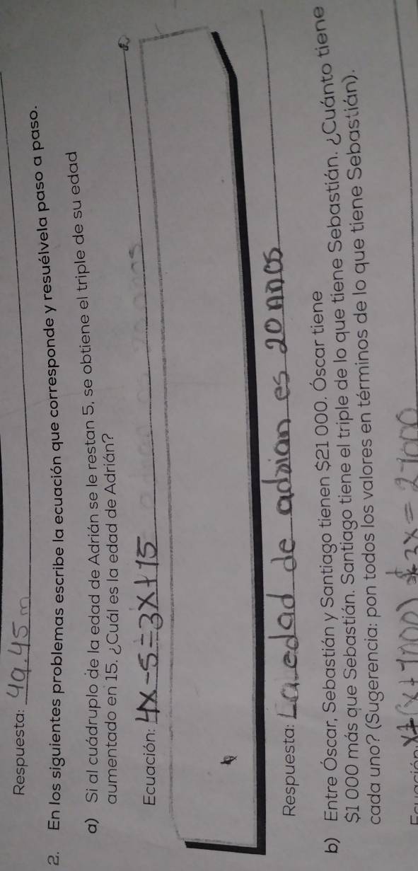 Respuesta: 
_ 
2. En los siguientes problemas escribe la ecuación que corresponde y resuélvela paso a paso. 
a) Si al cuádruplo de la edad de Adrián se le restan 5, se obtiene el triple de su edad 
aumentado en 15. ¿Cuál es la edad de Adrián? 
Ecuación: 
_ 
_ 
Respuesta: 
_ 
b) Entre Óscar, Sebastián y Santiago tienen $21 000. Óscar tiene
$1 000 más que Sebastián. Santiago tiene el triple de lo que tiene Sebastián. ¿Cuánto tiene 
cada uno? (Sugerencia: pon todos los valores en términos de lo que tiene Sebastián).