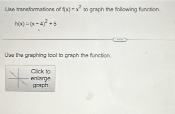 Use transformations of f(x)=x^2 to graph the following function.
h(x)=(x-4)^2+5
Use the graphing tool to graph the function. 
Click to 
enlarge 
graph