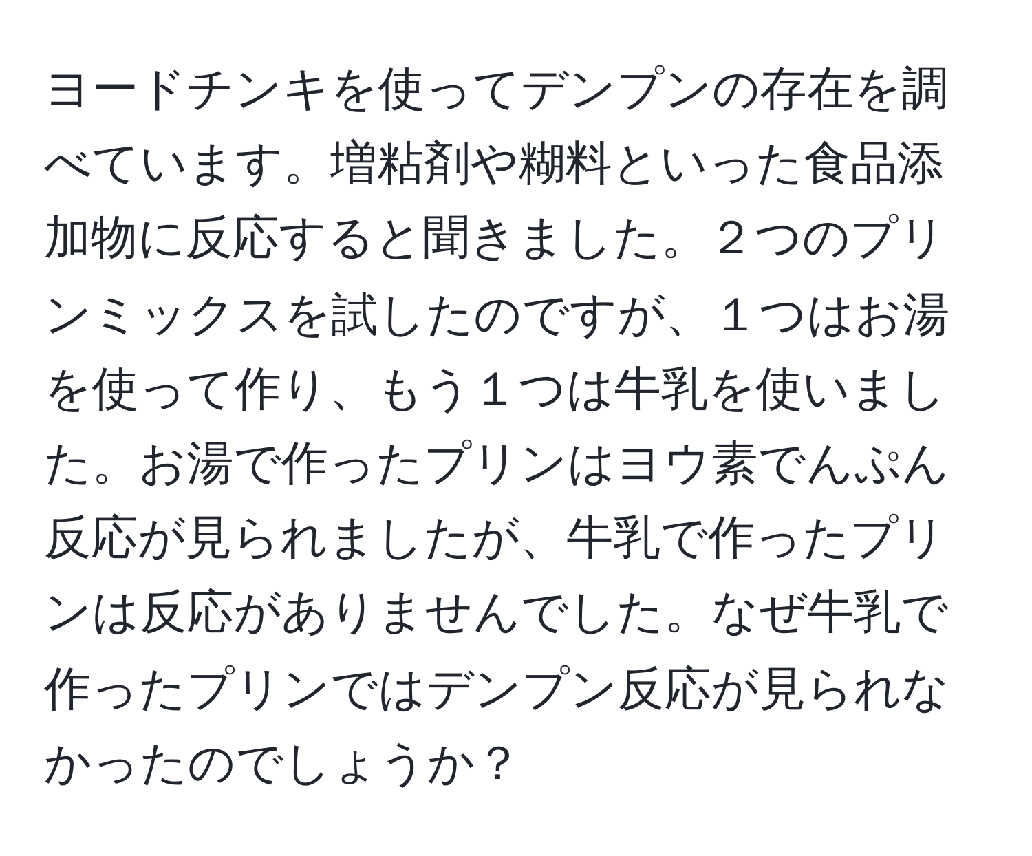 ヨードチンキを使ってデンプンの存在を調べています。増粘剤や糊料といった食品添加物に反応すると聞きました。２つのプリンミックスを試したのですが、１つはお湯を使って作り、もう１つは牛乳を使いました。お湯で作ったプリンはヨウ素でんぷん反応が見られましたが、牛乳で作ったプリンは反応がありませんでした。なぜ牛乳で作ったプリンではデンプン反応が見られなかったのでしょうか？