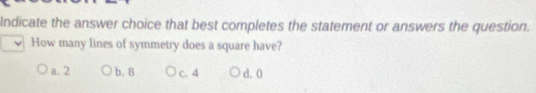 Indicate the answer choice that best completes the statement or answers the question.
How many lines of symmetry does a square have?
a. 2 b. 8 c. 4 d. 0