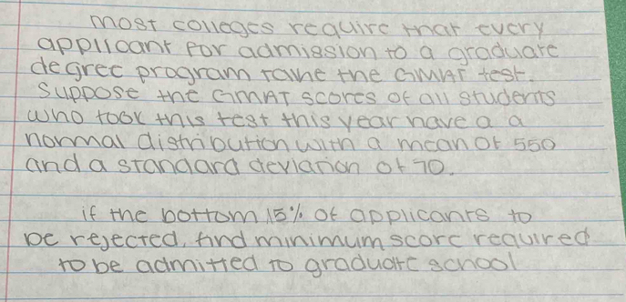 most coveges require thar every 
applicant for admission to a graduare 
degrec program rame the CMAT test. 
Suppose the CMAT scores of all students 
who took this test this year have a a 
noral distripurion with a meanot 550
and a standard devlation of 70. 
if the bottom 15% of applicanrs to 
be rejected, find minimumscorc reaured 
to be admitted to graduarc school