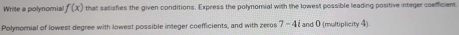 Write a polynomial f(x) that satisfies the given conditions. Express the polynomial with the lowest possible leading positive integer coefficient. 
Polynomial of lowest degree with lowest possible integer coefficients, and with zeros 7-4i and 0 (multiplicity 4).