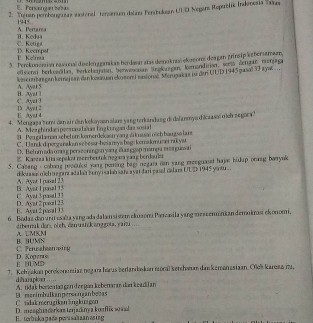 D. sendaras sash
E. Persaingan bebas
2. Tujuan pembangunan nasional tercantum dalam Pembukaan UUD Negara Republik Indonesia Tahun
1945.
A. Pertama
B. Kedua
C. Ketiga
D. Keempat
E. Kelima
3. Perckonomian nasional diselenggarakan berdasar atas demokrasi ekonomi dengan prinsip kebersamaan,
efisiensi berkeadilan, berkelanjutan, berwawasan lingkungan, kemandirian, serta dengan menjaga
keseimbangan kemajuan dan kesatuan ekonomi nasional. Merupakan isi dari UUD 1945 pasal 33 ayat …
A. Ayat 5
B. Ayat 1
C. Ayat 3
D. Ayat 2
E. Ayat 4
4. Mengapa bumi dan air dan kekayaan alam yang terkanđung di dalamnya dikuasai oleh negara?
A. Menghindari permasalahan lingkungan dan sosial
B. Pengalaman sebelum kemerdekaan yang dikuasai olch bangsa lain
C. Untuk dipergunakan sebesar-besarnya bagi kemakmuran rakyat
D. Belum ada orang perseorangan yang dianggap mampu menguasai
E. Karena kita sepakat membentuk negara yang berdaulat
5. Cabang - cabang produksi yang penting bagi negara dan yang menguasai hajat hidup orang banyak
dikuasai olch negara adalah bunyi salah satu ayat dari pasal dalam UUD 1945 yaitu...
A. Ayat 1 pasal 23
B. Ayat 1 pasal 33
C. Ayat 3 pasal 33
D. Ayat 2 pasal 23
E. Ayat 2 pasal 33
6. Badan dan unit usaha yang ada dalam sistem ekonomi Pancasila yang mencerminkan demokrasi ekonomi,
dibentuk dari, oleh, dan untuk anggota, yaitu .
A. UMKM
B. BUMN
C. Perusahaan asing
D. Koperasi
E. BUMD
7. Kebijakan perekonomian negara harus berlandaskan moral ketuhanan dan kemanusiaan. Oleh karena itu,
diharapkan …
A. tídak bertentangan dengan kebenaran dan keadilan
B. menimbulkan persaingan bebas
C. tidak merugikan lingkungan
D. menghindarkan terjadinya konflik sosial
E. terbuka pada perusahaan asing