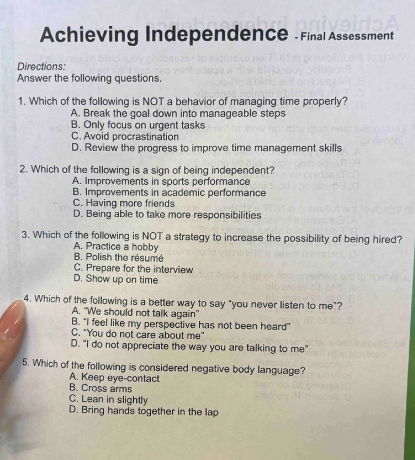 Achieving Independence - Final Assessment
Directions:
Answer the following questions.
1. Which of the following is NOT a behavior of managing time properly?
A. Break the goal down into manageable steps
B. Only focus on urgent tasks
C. Avoid procrastination
D. Review the progress to improve time management skills
2. Which of the following is a sign of being independent?
A. Improvements in sports performance
B. Improvements in academic performance
C. Having more friends
D. Being able to take more responsibilities
3. Which of the following is NOT a strategy to increase the possibility of being hired?
A. Practice a hobby
B. Polish the résumé
C. Prepare for the interview
D. Show up on time
4. Which of the following is a better way to say “you never listen to me”?
A. “We should not talk again”
B. “I feel like my perspective has not been heard”
C. “You do not care about me”
D. “I do not appreciate the way you are talking to me”
5. Which of the following is considered negative body language?
A. Keep eye-contact
B. Cross arms
C. Lean in slightly
D. Bring hands together in the lap