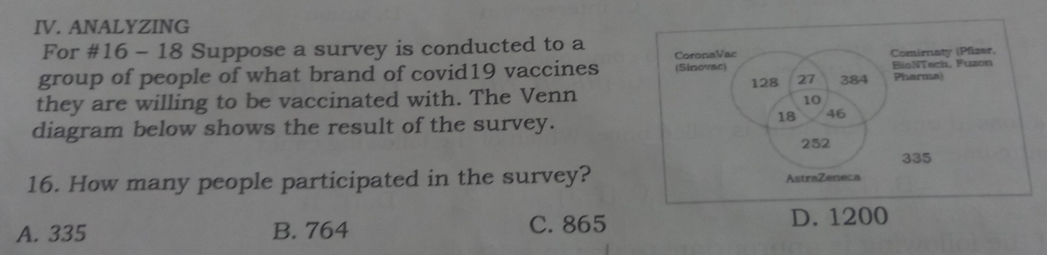 ANALYZING
For #16 - 18 Suppose a survey is conducted to a
group of people of what brand of covid19 vaccines
they are willing to be vaccinated with. The Venn
diagram below shows the result of the survey.
16. How many people participated in the survey?
A. 335 B. 764 C. 865 D. 1200