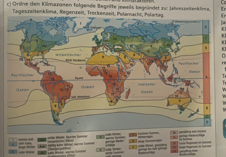 Kimafaktoren. Cc
c) Ordne den Klimazonen folgende Begriffe jeweils begründet zu: Jahreszeitenklima, Er
Tageszeitenklima, Regenzeit, Trockenzeit, Polarnacht, Polartag.
Er
Ja
Kl
KI
KI
KI
0
re

T
Tr
V
1 extrem kalt milde Winter, feuchte Sommer 5
(ozeanisches Kilma) warme Sommer; Winterregen 11
geringe Nieder-
2 sehr kalte, Anb mäßig kalte Winter; warme Sommer schläge lange Sommerregen geringe Niederschläge im Sommer
12- kurze Regenzeit im Sommer
lange Winter (Übergangskllma)
kalte Winter 46 kafte Winter; warme Sommer 6 kalte Winter; g milde Winter, ganzjährig géringe bis sehr géringe 13 lange Regenzeit im Sommer
(kontinentales Klima) heiße Sommer; Neiederschläge ta ganzjährig hohe
Niederschläge