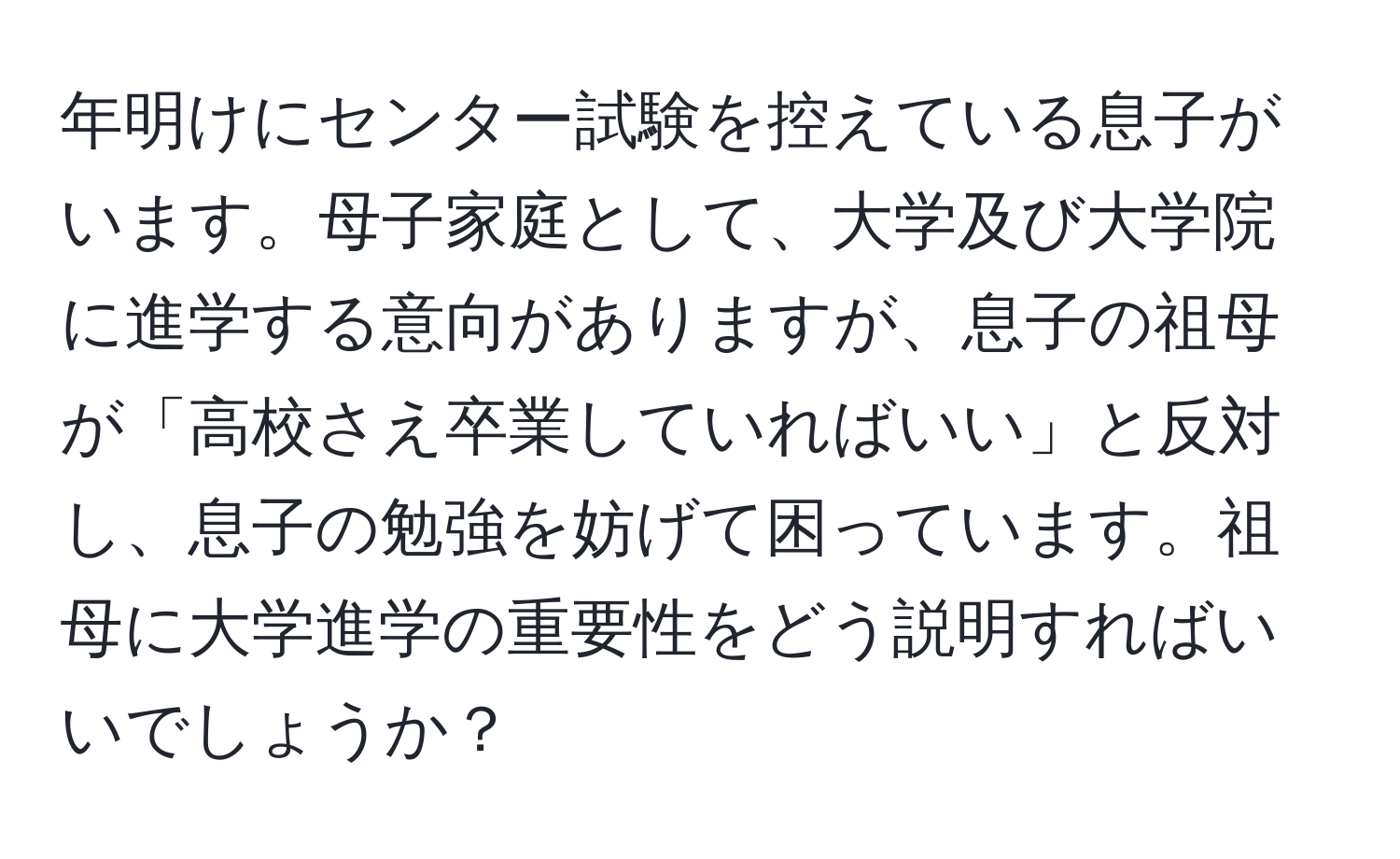 年明けにセンター試験を控えている息子がいます。母子家庭として、大学及び大学院に進学する意向がありますが、息子の祖母が「高校さえ卒業していればいい」と反対し、息子の勉強を妨げて困っています。祖母に大学進学の重要性をどう説明すればいいでしょうか？