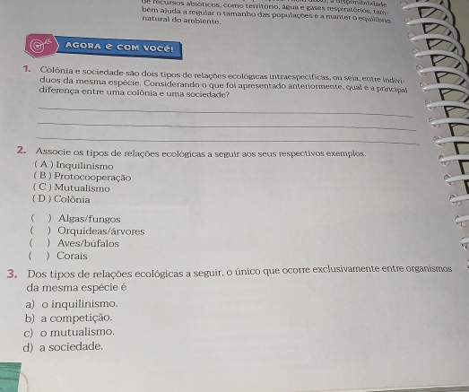 de fecursos abióticos, como território, água e gases respiratórios, tam-
natural do ambiente. bém ajuda a regular o tamanho das populações e a manter o equilibrio
AgOra e com vocè!
1. Colônia e sociedade são dois tipos de relações ecológicas intraespecíficas, ou seja, entre indivi
duos da mesma espécie. Considerando o que foi apresentado anteriormente, qual é a principal
diferença entre uma colônia e uma sociedade?
_
_
_
2. Associe os tipos de relações ecológicas a seguir aos seus respectivos exemplos.
( A ) Inquilinismo
( B ) Protocooperação
( C ) Mutualismo
( D ) Colônia
 ) Algas/fungos
 ) Orquideas/árvores
 ) Aves/búfalos
  Corais
3. Dos tipos de relações ecológicas a seguir, o único que ocorre exclusivamente entre organismos
da mesma espécie é
a) o inquilinismo.
b) a competição.
c) o mutualismo.
d) a sociedade.