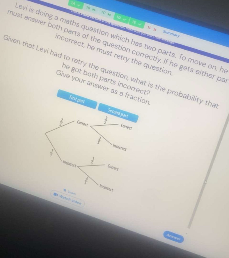 1A 、 
18 1C 1D 
nof the question, Make sure you su 
1E 1F X Summary 
evi is doing a maths question which has two parts. To move on, h 
must answer both parts of the question correctly. If he gets either pa 
ncorrect, he must retry the question 
liven that Levi had to retry the question, what is the probability tha 
he got both parts incorrect? 
Give your answer as a fraction 
First part Second part
 2/3  Correct
 3/5  Correct
 2/5  Incorrect
 1/3 
Incorrect
 1/5  Correct
 4/5  Incorrect 
Q Joom 
8# Watch video 
Answer