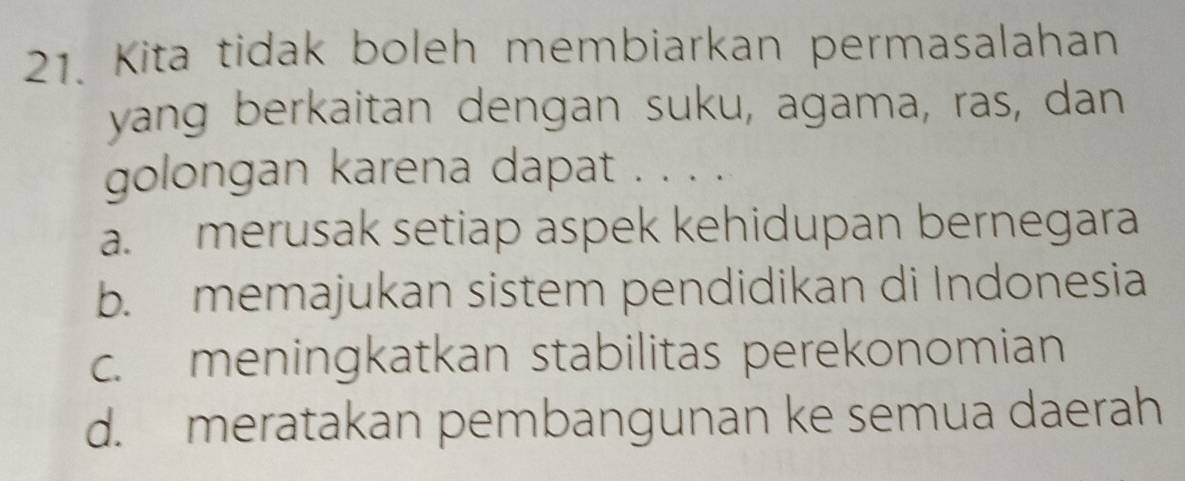 Kita tidak boleh membiarkan permasalahan
yang berkaitan dengan suku, agama, ras, dan
golongan karena dapat . . . .
a. merusak setiap aspek kehidupan bernegara
b. memajukan sistem pendidikan di Indonesia
c. meningkatkan stabilitas perekonomian
d. meratakan pembangunan ke semua daerah