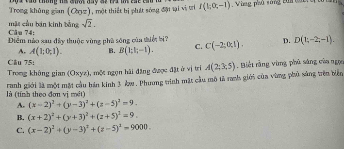 Đựa vào thông tin đưới đây để tra lới các cấu
Trong không gian (Oxyz), một thiết bị phát sóng đặt tại vị trí I(1;0;-1). Vùng phủ sông của thết bị có răn
mặt cầu bán kính bằng sqrt(2). 
Câu 74:
Điểm nào sau đây thuộc vùng phủ sóng của thiết bị? C(-2;0;1). D. D(1;-2;-1).
A. A(1;0;1). B. B(1;1;-1). C.
Câu 75:
Trong không gian (Oxyz), một ngọn hải đăng được đặt ở vị trí A(2;3;5). Biết rằng vùng phủ sáng của ngọn
ranh giới là một mặt cầu bán kính 3 km. Phương trình mặt cầu mô tả ranh giới của vùng phủ sáng trên biển
là (tính theo đơn vị mét)
A. (x-2)^2+(y-3)^2+(z-5)^2=9.
B. (x+2)^2+(y+3)^2+(z+5)^2=9.
C. (x-2)^2+(y-3)^2+(z-5)^2=9000.