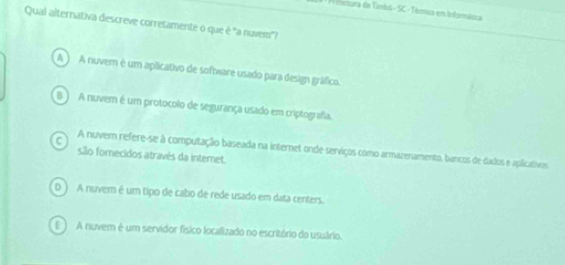 A istura de Timbó - SC - Técnica em Informásica
Qual alternativa descreve corretamente o que é "a nuvem"
A A nuvem é um aplicativo de software usado para design gráfico.
B ) A nuvem é um protocolo de segurança usado em criptografia.
C A nuver refere-se à computação baseada na internet onde serviços como armazenamento, bancos de dados e aplicativos
são fornecidos através da internet.
D ) A nuvem é um tipo de cabo de rede usado em data centers.
E ) A nuvem é um servidor físico localizado no escritório do usuário.