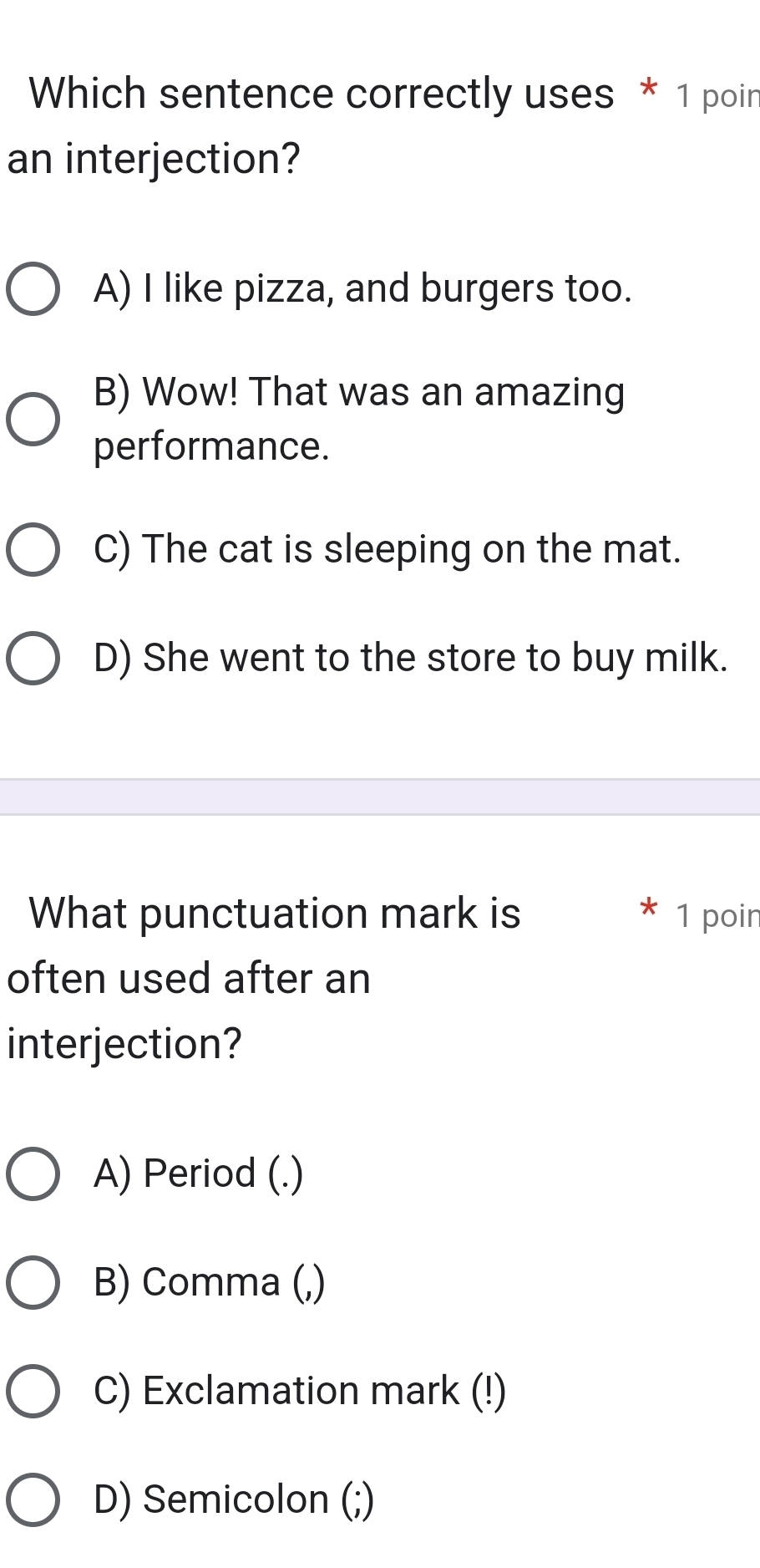 Which sentence correctly uses * 1 poin
an interjection?
A) I like pizza, and burgers too.
B) Wow! That was an amazing
performance.
C) The cat is sleeping on the mat.
D) She went to the store to buy milk.
What punctuation mark is 1 poin
often used after an
interjection?
A) Period (.)
B) Comma (,)
C) Exclamation mark (!)
D) Semicolon (;)