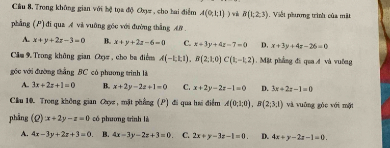 Trong không gian với hệ tọa độ Oxyz , cho hai điểm A(0;1;1)) và B(1;2;3). Viết phương trình của mặt
phẳng (P)đi qua A và vuông góc với đường thẳng AB.
A. x+y+2z-3=0 B. x+y+2z-6=0 C. x+3y+4z-7=0 D. x+3y+4z-26=0
Câu 9. Trong không gian Oxyz , cho ba điểm A(-1;1;1), B(2;1;0)C(1;-1;2). Mặt phẳng đi qua / và vuông
góc với đường thẳng BC có phương trình là
A. 3x+2z+1=0 B. x+2y-2z+1=0 C. x+2y-2z-1=0 D. 3x+2z-1=0
Câu 10. Trong không gian Oxyz, mặt phẳng (P) đi qua hai điểm A(0;1;0), B(2;3;1) và vuông góc với mặt
phẳng (Q):x+2y-z=0 có phương trình là
A. 4x-3y+2z+3=0. B. 4x-3y-2z+3=0. C. 2x+y-3z-1=0. D. 4x+y-2z-1=0.