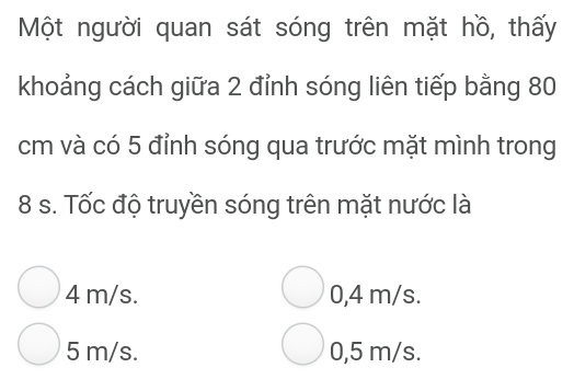 Một người quan sát sóng trên mặt hồ, thấy
khoảng cách giữa 2 đỉnh sóng liên tiếp bằng 80
cm và có 5 đỉnh sóng qua trước mặt mình trong
8 s. Tốc độ truyền sóng trên mặt nước là
4 m/s. 0,4 m/s.
5 m/s. 0,5 m/s.