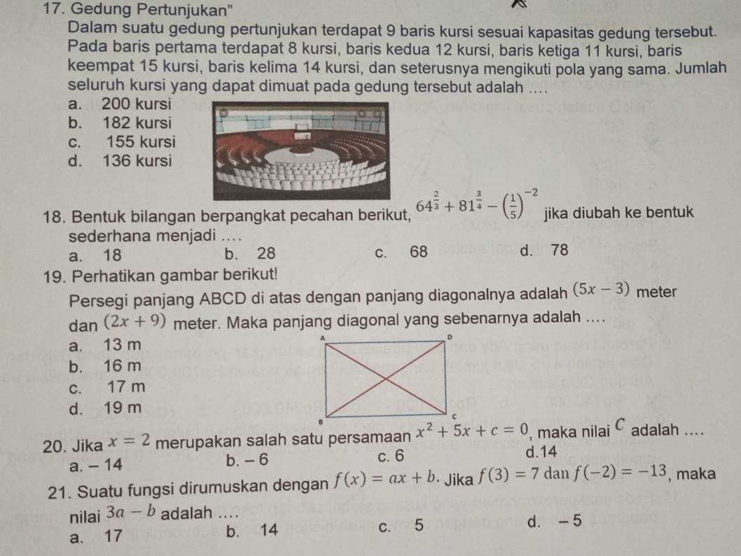 Gedung Pertunjukan"
Dalam suatu gedung pertunjukan terdapat 9 baris kursi sesuai kapasitas gedung tersebut.
Pada baris pertama terdapat 8 kursi, baris kedua 12 kursi, baris ketiga 11 kursi, baris
keempat 15 kursi, baris kelima 14 kursi, dan seterusnya mengikuti pola yang sama. Jumlah
seluruh kursi yang dapat dimuat pada gedung tersebut adalah ....
a. 200 kursi
b. 182 kursi
c. 155 kursi
d. 136 kursi
18. Bentuk bilangan berpangkat pecahan berikut, 64^(frac 2)3+81^(frac 3)4-( 1/5 )^-2 jika diubah ke bentuk
sederhana menjadi ....
a. 18 b. 28 c. 68 d. 78
19. Perhatikan gambar berikut!
Persegi panjang ABCD di atas dengan panjang diagonalnya adalah (5x-3) meter
dan (2x+9) meter. Maka panjang diagonal yang sebenarnya adalah ....
a. 13 m
b. 16 m
c. 17 m
d. 19 m
20. Jika x=2 merupakan salah satu persamaan x^2+5x+c=0 , maka nilai C adalah ....
a. - 14 b. - 6 c. 6
d. 14
21. Suatu fungsi dirumuskan dengan f(x)=ax+b · Jika f(3)=7 dan f(-2)=-13 , maka
nilai 3a-b adalah ....
a. 17 _b. 14 c. 5 d. -5