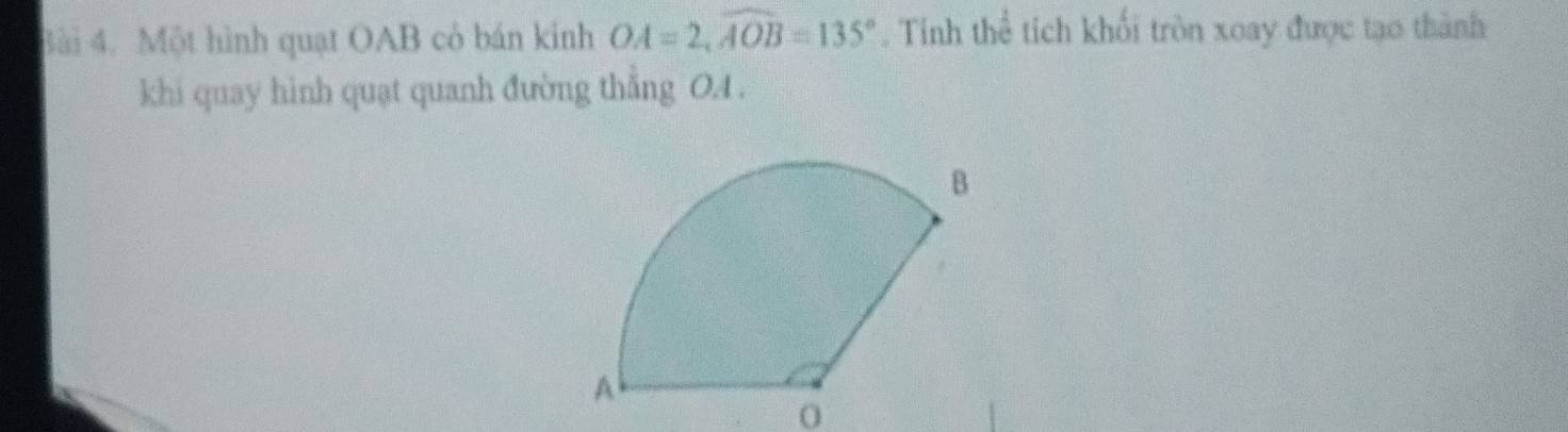 Một hình quạt OAB có bán kinh OA=2, widehat AOB=135°. Tính thể tích khổi tròn xoay được tạo thành 
khi quay hình quạt quanh đường thẳng OA. 
0