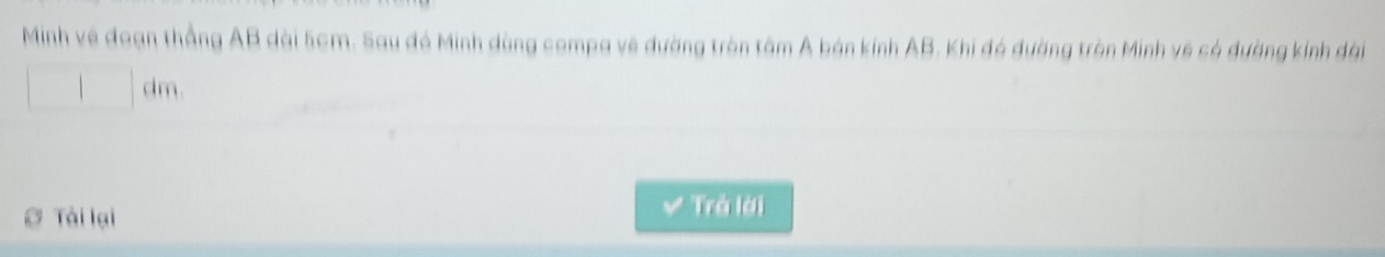 Minh về đoạn thắng AB dài 5cm. Sau đá Minh dùng compa về đường tròn tâm A bán kính AB. Khi đó đường tròn Minh về có đường kính dài
dm
∅ Tài lại 
Trả lời