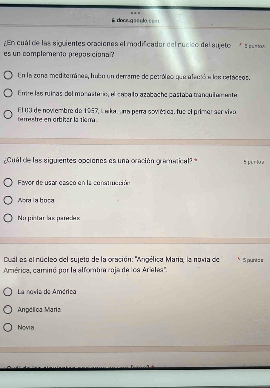 docs.google.com
¿En cuál de las siguientes oraciones el modificador del núcleo del sujeto * 5 puntos
es un complemento preposicional?
En la zona mediterránea, hubo un derrame de petróleo que afectó a los cetáceos.
Entre las ruinas del monasterio, el caballo azabache pastaba tranquilamente
El 03 de noviembre de 1957, Laika, una perra soviética, fue el primer ser vivo
terrestre en orbitar la tierra.
¿Cuál de las siguientes opciones es una oración gramatical? * 5 puntos
Favor de usar casco en la construcción
Abra la boca
No pintar las paredes
Cuál es el núcleo del sujeto de la oración: "Angélica María, la novia de * 5 puntos
América, caminó por la alfombra roja de los Arieles".
La novia de América
Angélica María
Novia