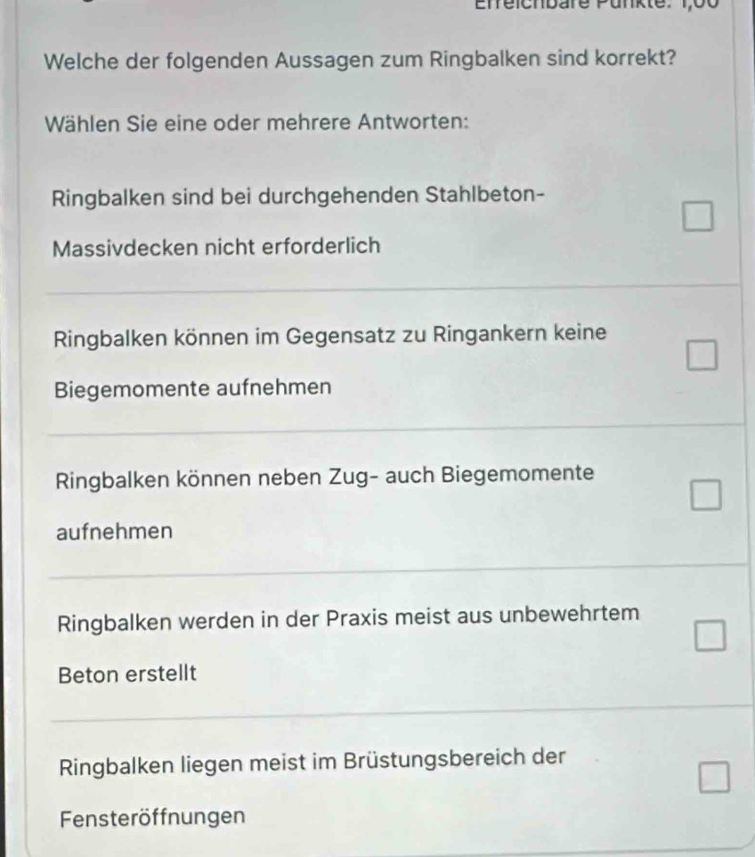 Enreicnbare Punkte: 1,00
Welche der folgenden Aussagen zum Ringbalken sind korrekt?
Wählen Sie eine oder mehrere Antworten:
Ringbalken sind bei durchgehenden Stahlbeton-
Massivdecken nicht erforderlich
Ringbalken können im Gegensatz zu Ringankern keine
Biegemomente aufnehmen
Ringbalken können neben Zug- auch Biegemomente
aufnehmen
Ringbalken werden in der Praxis meist aus unbewehrtem
Beton erstellt
Ringbalken liegen meist im Brüstungsbereich der
Fensteröffnungen