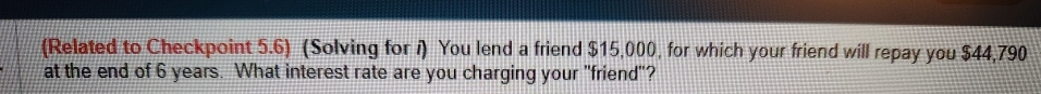 (Related to Checkpoint 5.6) (Solving for i) You lend a friend $15,000, for which your friend will repay you $44,790
at the end of 6 years. What interest rate are you charging your "friend"?