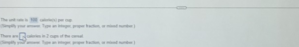 The unit rate is 102 calorie(s) per cup. 
('Simplity your answer. Type an integer, proper fraction, or mixed number ) 
There are calories in 2 cups of the cereal. 
(Simplity your answer. Type an integer, proper traction, or mixed number )