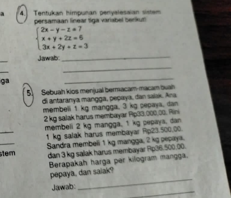 a 4. Tentukan himpunan penyelesaian sistem 
persamaan linear tiga variabel berkut!
beginarrayl 2x-y-z=7 x+y+2z=6 3x+2y+z=3endarray.
_ 
Jawab: 
_ 
_ 
_ 
ga 
_ 
5. Sebuah kios menjual bermacam-macam buah 
di antaranya mangga, pepaya, dan saiak. Ana 
membeli 1 kg mangga, 3 kg pepaya, dan
2 kg salak harus membayar Rp33,000,00. Rini 
_ 
membeli 2 kg mangga, 1 kg pepaya, dan 
_
1 kg salak harus membayar Rp23.500,00. 
Sandra membeli 1 kg mangga, 2 kg pepaya. 
stem 
dan 3 kg salak harus membayar Rp36.500,00. 
Berapakah harga per kilogram mangga, 
_ 
pepaya, dan salak? 
_ 
Jawab: