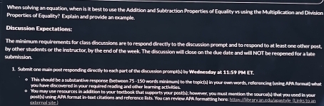 When solving an equation, when is it best to use the Addition and Subtraction Properties of Equality vs using the Multiplication and Division 
Properties of Equality? Explain and provide an example 
Discussion Expectations: 
The minimum requirements for class discussions are to respond directly to the discussion prompt and to respond to at least one other post, 
by other students or the instructor, by the end of the week. The discussion will close on the due date and will NOT be reopened for a late 
submission. 
1. Submit one main post responding directly to each part of the discussion prompt(s) by Wednesday at 11:59 PM ET. 
e This should be a substantive response (between 75 -150 words minimum) to the topic(s) in your own words, referencing (using APA format) what 
you have discovered in your required reading and other learning activities 
You may use resources in addition to your textbook that supports your post(s); however, you must mention the source(s) that you used in your 
external site post(s) using APA format in-text citations and reference lists. You can review APA formatting here: httos:(library an odulapastyle (Links to an