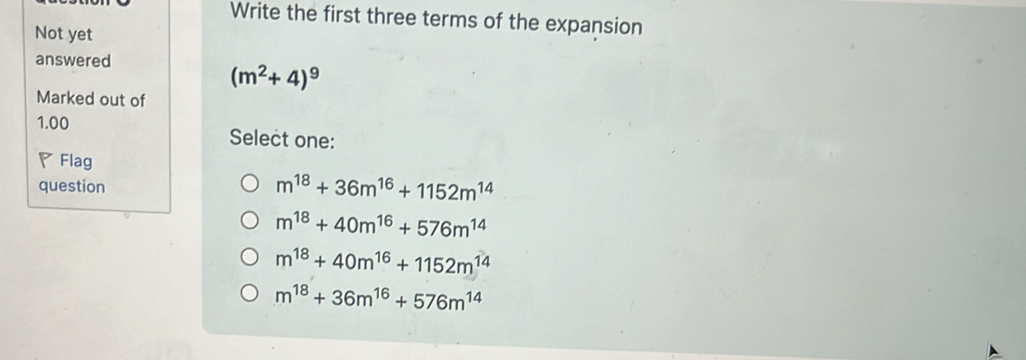 Write the first three terms of the expansion
Not yet
answered
(m^2+4)^9
Marked out of
1.00 Select one:
◤Flag
question m^(18)+36m^(16)+1152m^(14)
m^(18)+40m^(16)+576m^(14)
m^(18)+40m^(16)+1152m^(14)
m^(18)+36m^(16)+576m^(14)