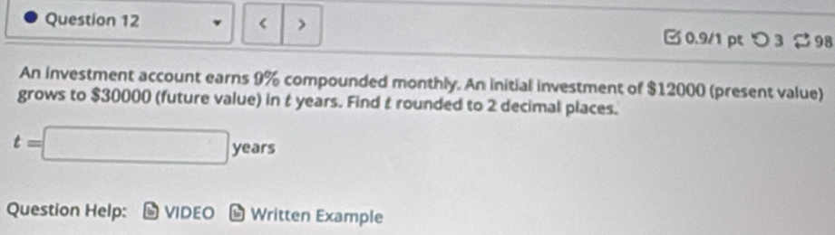 < > 0.9/1p つ 3 98 
An investment account earns 9% compounded monthly. An initial investment of $12000 (present value) 
grows to $30000 (future value) in t years. Find t rounded to 2 decimal places.
t=□ years
Question Help: VIDEO Written Example