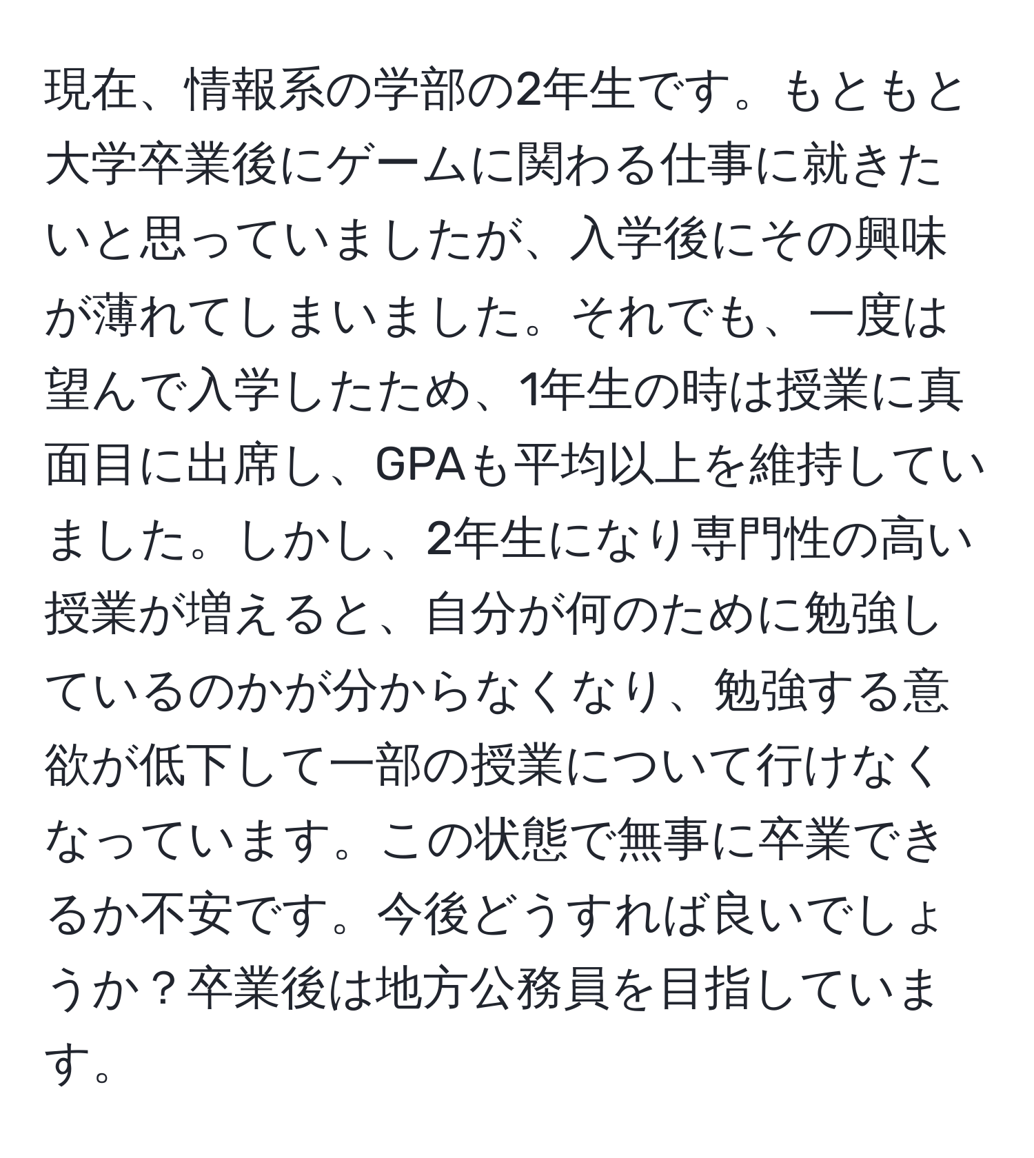 現在、情報系の学部の2年生です。もともと大学卒業後にゲームに関わる仕事に就きたいと思っていましたが、入学後にその興味が薄れてしまいました。それでも、一度は望んで入学したため、1年生の時は授業に真面目に出席し、GPAも平均以上を維持していました。しかし、2年生になり専門性の高い授業が増えると、自分が何のために勉強しているのかが分からなくなり、勉強する意欲が低下して一部の授業について行けなくなっています。この状態で無事に卒業できるか不安です。今後どうすれば良いでしょうか？卒業後は地方公務員を目指しています。