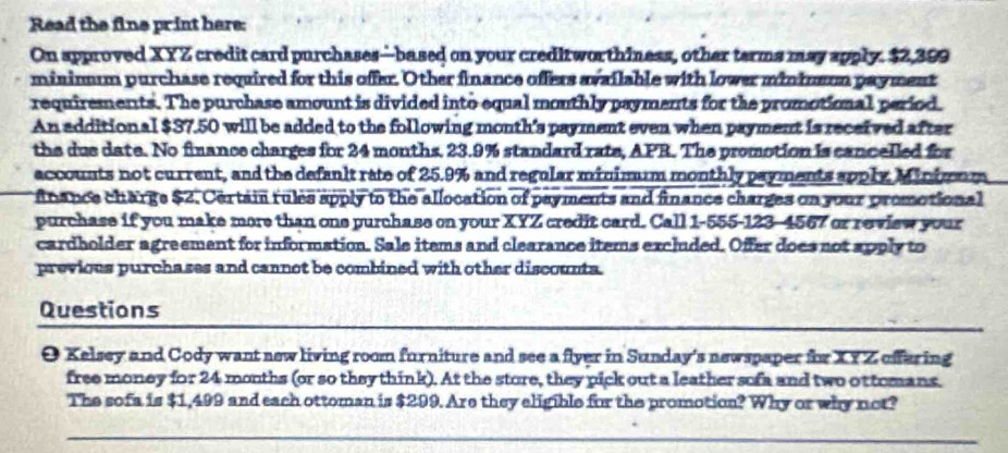 Read the fine print here: 
On approved XYZ credit card purchases—based on your creditworthiness, other terms may spply. $2,399
mininum purchase required for this offer. Other finance offers available with lower mininmun payment 
requirements. The purchase amount is divided into equal mouthly payments for the promotional period. 
An addition al $37.50 will be added to the following month's payment even when payment is received after 
the due date. No finance charges for 24 months. 23.9% standard rate, APR. The promotion is cancelled for 
accounts not current, and the defanlt rate of 25.9% and regular minimum monthly payments apply Minimnm 
f nance charge $2. Certain fules apply to the allocation of payments and finance charges on your promotional 
purchase if you make more than one purchase on your XYZ credit card. Call 1-555-123-4567 or review your 
cardholder agreement for information. Sale items and clearance items excluded. Offer does not apply to 
previous purchases and cannot be combined with other discounta. 
_ 
Questions 
O Kelsey and Cody want new living room furniture and see a flyer in Sunday's newspaper for XYZ offering 
free money for 24 months (or so they think). At the store, they pick out a leather sofa and two ottomans. 
The sofa is $1,499 and each ottoman is $299. Are they eligible for the promotion? Why or why not? 
_