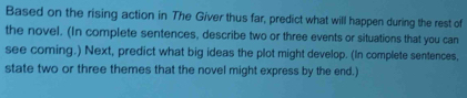 Based on the rising action in The Giver thus far, predict what will happen during the rest of 
the novel. (In complete sentences, describe two or three events or situations that you can 
see coming.) Next, predict what big ideas the plot might develop. (In complete sentences, 
state two or three themes that the novel might express by the end.)