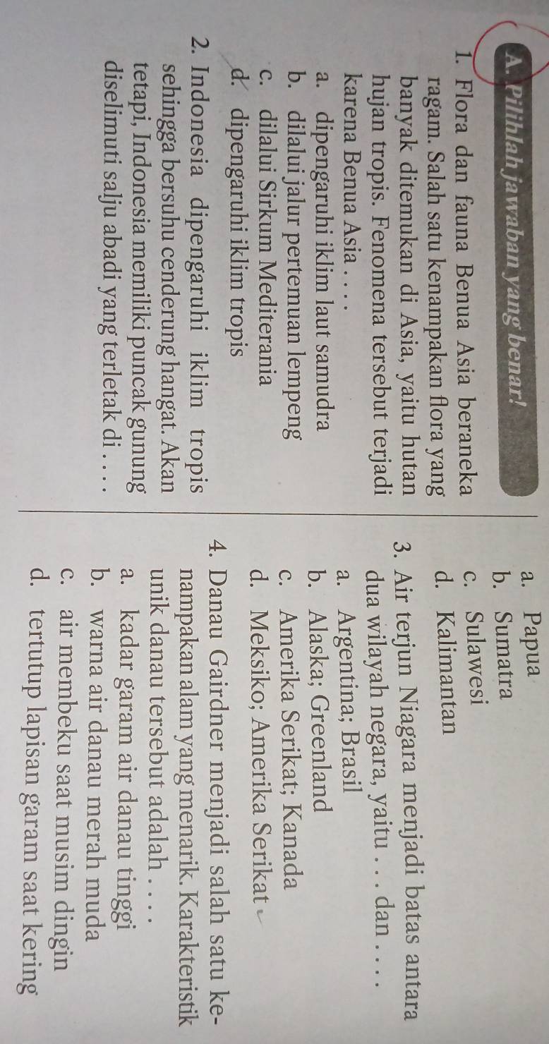 a. Papua
A. Pilihlah jawaban yang benar!
b. Sumatra
1. Flora dan fauna Benua Asia beraneka
c. Sulawesi
ragam. Salah satu kenampakan flora yang d. Kalimantan
banyak ditemukan di Asia, yaitu hutan 3. Air terjun Niagara menjadi batas antara
hujan tropis. Fenomena tersebut terjadi
dua wilayah negara, yaitu . . . dan . . . .
karena Benua Asia ....
a. Argentina; Brasil
a. dipengaruhi iklim laut samudra
b. Alaska; Greenland
b. dilalui jalur pertemuan lempeng
c. Amerika Serikat; Kanada
c. dilalui Sirkum Mediterania
d. Meksiko; Amerika Serikat
d. dipengaruhi iklim tropis
4. Danau Gairdner menjadi salah satu ke-
2. Indonesia dipengaruhi iklim tropis
nampakan alam yang menarik. Karakteristik
sehingga bersuhu cenderung hangat. Akan
unik danau tersebut adalah . . . .
tetapi, Indonesia memiliki puncak gunung
a. kadar garam air danau tinggi
diselimuti salju abadi yang terletak di . . . . b. warna air danau merah muda
c. air membeku saat musim dingin
d. tertutup lapisan garam saat kering