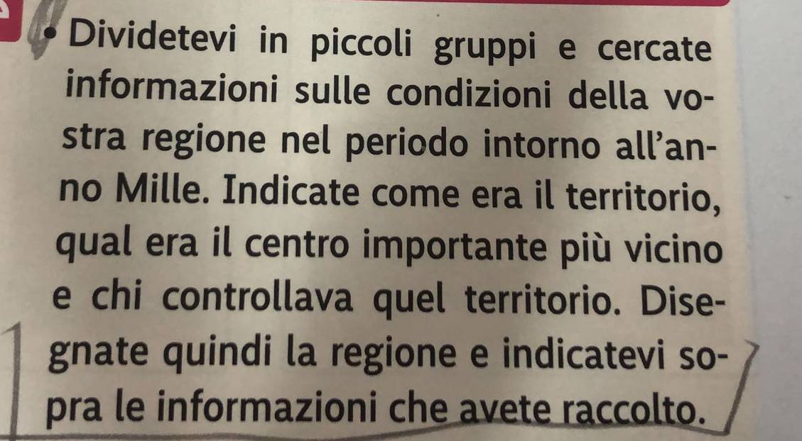 Dividetevi in piccoli gruppi e cercate 
informazioni sulle condizioni della vo- 
stra regione nel periodo intorno all'an- 
no Mille. Indicate come era il territorio, 
qual era il centro importante più vicino 
e chi controllava quel territorio. Dise- 
gnate quindi la regione e indicatevi so- 
pra le informazioni che avete raccolto.