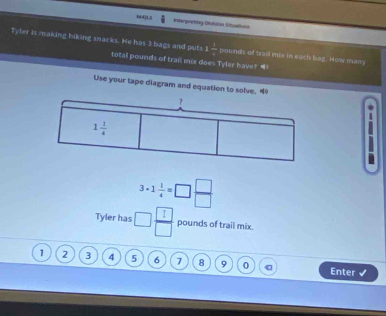 M4]L3 Interpreting Dlvilon Situations
Tyler is making hiking snacks. He has 3 bags and puts 1 1/4  pounds of trail mix in each bag. How many
total pounds of trail mix does Tyler have? “
Use your tape diagram and equation to solve. “
3· 1 1/4 =□  □ /□  
Tyler has □  □ /□   pounds of trail mix.
1 2 3 4 5 6 7 8 9 0 C Enter