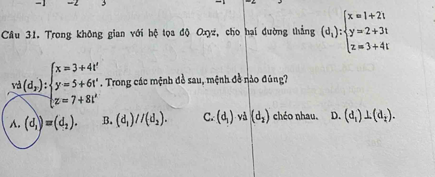 1 -2 3
Câu 31. Trong không gian với hệ tọa độ Oxyz, cho hai đường thắng (d_1):beginarrayl x=1+2t y=2+3t z=3+4tendarray.
frac vd(d_2):beginarrayl x=3+4t^2 y=5+6t^4 z=7+8t^4endarray.  . Trong các mệnh đề sau, mệnh đề nào đúng?
A. (d_1)equiv (d_2). B. (d_1)//(d_2). C. (d_1) yà (d_2) chéo nhau. D. (d_1)⊥ (d_2).