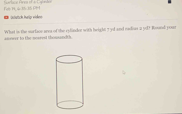 Surface Area of a Cylinder 
Feb 14, 6:35:35 PM 
Watch help video 
What is the surface area of the cylinder with height 7 yd and radius 2 yd? Round your 
answer to the nearest thousandth.