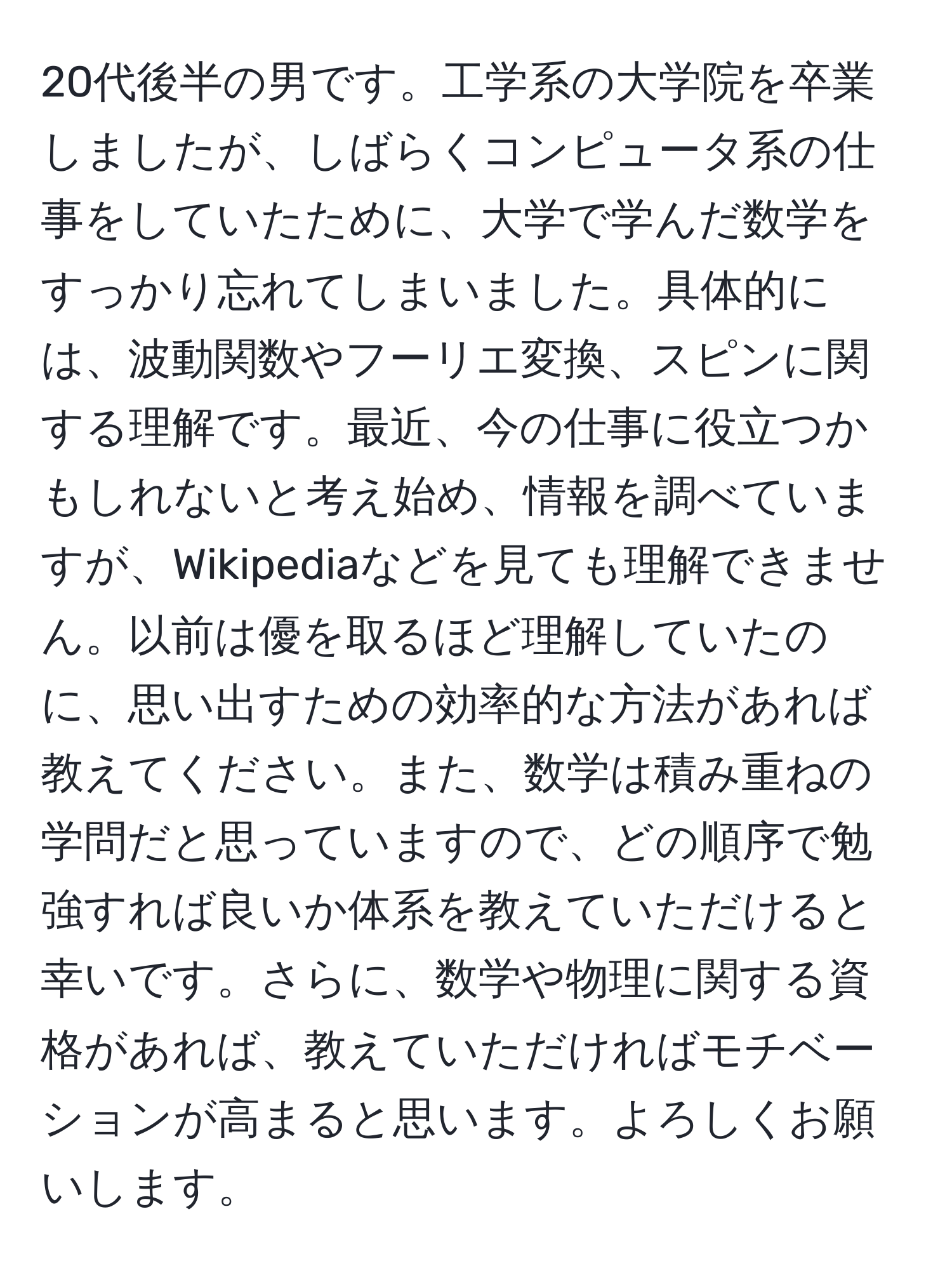 20代後半の男です。工学系の大学院を卒業しましたが、しばらくコンピュータ系の仕事をしていたために、大学で学んだ数学をすっかり忘れてしまいました。具体的には、波動関数やフーリエ変換、スピンに関する理解です。最近、今の仕事に役立つかもしれないと考え始め、情報を調べていますが、Wikipediaなどを見ても理解できません。以前は優を取るほど理解していたのに、思い出すための効率的な方法があれば教えてください。また、数学は積み重ねの学問だと思っていますので、どの順序で勉強すれば良いか体系を教えていただけると幸いです。さらに、数学や物理に関する資格があれば、教えていただければモチベーションが高まると思います。よろしくお願いします。